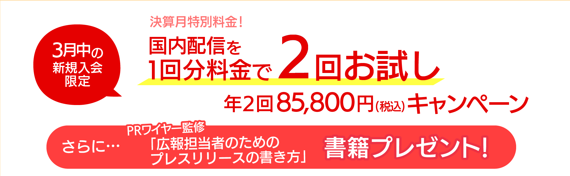 3月中の 新規入会 限定！国内配信を1回分料金で2回お試し年2回 85,800円（税込）キャンペーン　さらにPRワイヤー監修「広報担当者のためのプレスリリースの書き方」書籍プレゼント！
